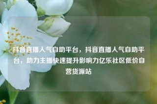 抖音直播人气自助平台，抖音直播人气自助平台，助力主播快速提升影响力亿乐社区低价自营货源站