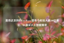 英伟达支持的CoreWeave宣布今年投入逾200亿美元，以满足人工智能需求