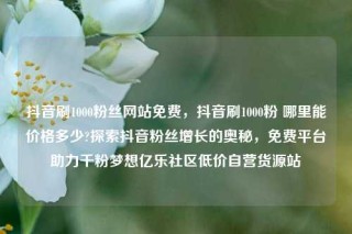 抖音刷1000粉丝网站免费，抖音刷1000粉 哪里能价格多少?探索抖音粉丝增长的奥秘，免费平台助力千粉梦想亿乐社区低价自营货源站