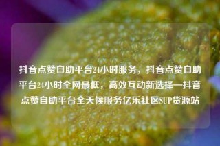 抖音点赞自助平台24小时服务，抖音点赞自助平台24小时全网最低，高效互动新选择—抖音点赞自助平台全天候服务亿乐社区SUP货源站