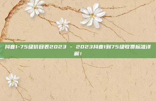 抖音1-75级价目表2023 - 2023抖音1到75级收费标准详解！  第1张