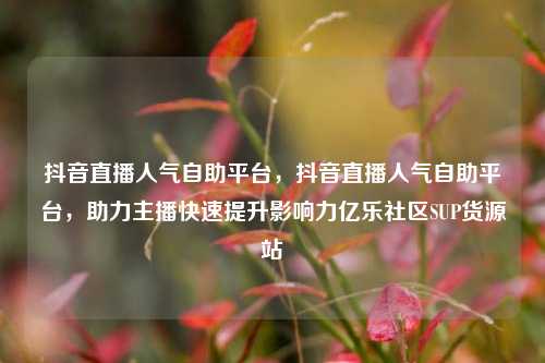 抖音直播人气自助平台	，抖音直播人气自助平台，助力主播快速提升影响力亿乐社区SUP货源站  第1张