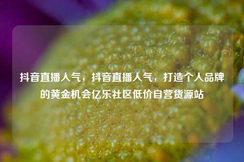 抖音直播人气，抖音直播人气	，打造个人品牌的黄金机会亿乐社区低价自营货源站  第1张