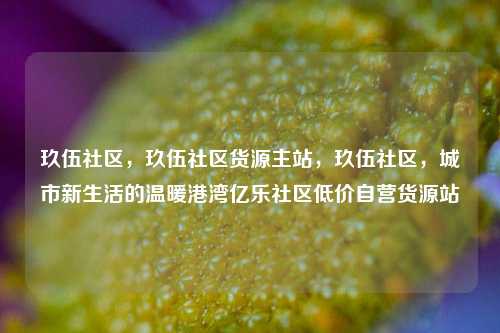 玖伍社区，玖伍社区货源主站，玖伍社区	，城市新生活的温暖港湾亿乐社区低价自营货源站  第1张