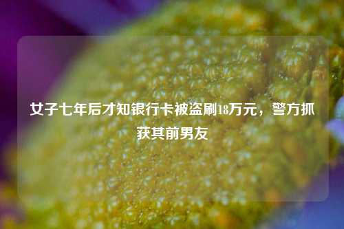 女子七年后才知银行卡被盗刷18万元，警方抓获其前男友  第1张
