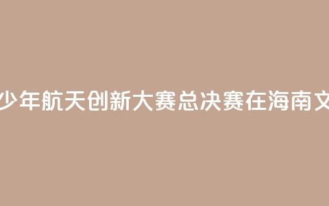 2024全国青少年航天创新大赛总决赛在海南文昌开幕 第1张 2024全国青少年航天创新大赛总决赛在海南文昌开幕 第1张