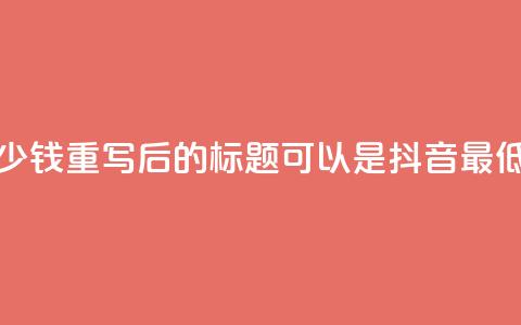 抖音最低充值多少钱(重写后的标题可以是：“抖音最低充值限制”)  第1张