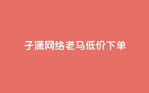 子潇网络老马低价下单 - Dy低价二十四小时下单平台  第1张