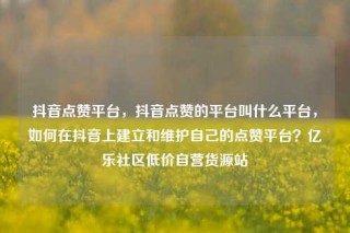 抖音点赞平台，抖音点赞的平台叫什么平台，如何在抖音上建立和维护自己的点赞平台？亿乐社区低价自营货源站