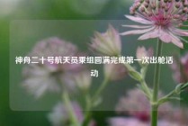 神舟二十号航天员乘组圆满完成第一次出舱活动