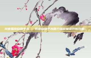 抖音播放自助平台 - 抖音自助平台助力播放量提升新攻略~