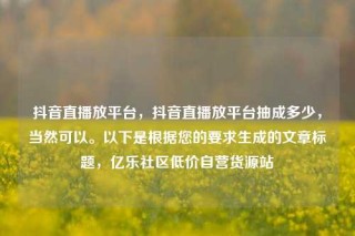 抖音直播放平台，抖音直播放平台抽成多少，当然可以。以下是根据您的要求生成的文章标题，亿乐社区低价自营货源站