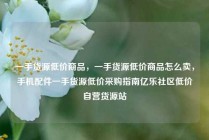 一手货源低价商品，一手货源低价商品怎么卖，手机配件一手货源低价采购指南亿乐社区低价自营货源站