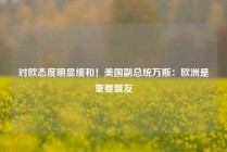 对欧态度明显缓和！美国副总统万斯：欧洲是重要盟友