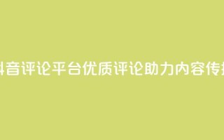 抖音评论平台：优质评论助力内容传播
