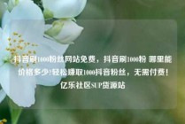 抖音刷1000粉丝网站免费，抖音刷1000粉 哪里能价格多少?轻松赚取1000抖音粉丝，无需付费！亿乐社区SUP货源站