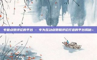 专做点赞评论的平台 - 专为互动点赞和评论打造的平台揭秘~