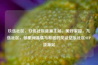 玖伍社区，玖伍社区货源主站，美好家园，九伍社区，邻里间温情与和谐的见证亿乐社区SUP货源站