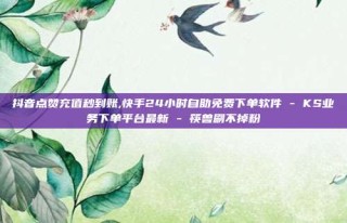 抖音点赞充值秒到账,快手24小时自助免费下单软件 - KS业务下单平台最新 - 筷兽刷不掉粉