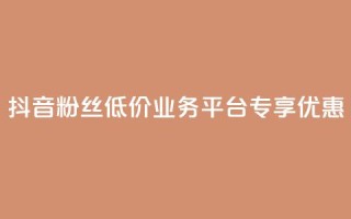 抖音粉丝低价业务平台专享优惠