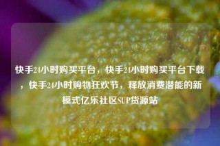 快手24小时购买平台，快手24小时购买平台下载，快手24小时购物狂欢节，释放消费潜能的新模式亿乐社区SUP货源站