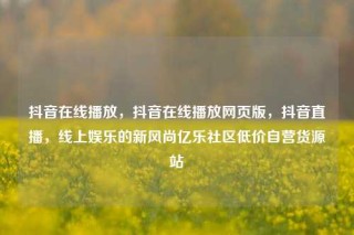 抖音在线播放，抖音在线播放网页版，抖音直播，线上娱乐的新风尚亿乐社区低价自营货源站