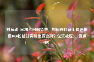 抖音刷1000粉丝网站免费，如何在抖音上快速积攒1000粉丝并实现免费变现？亿乐社区SUP货源站