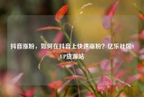 抖音涨粉，如何在抖音上快速涨粉？亿乐社区SUP货源站