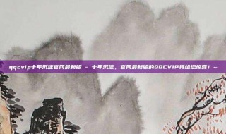 qqcvip十年沉淀官网最新版 - 十年沉淀，官网最新版的QQCVIP将给您惊喜！~
