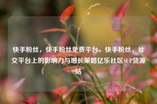快手粉丝，快手粉丝免费平台，快手粉丝，社交平台上的影响力与增长策略亿乐社区SUP货源站