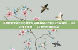 卡盟自助下单24小时平台,抖音买1000粉240元贵吗 - QQ名片卡点赞 - qq业务全网最低价