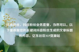 抖音粉丝，抖音粉丝业务套餐，当然可以。以下是根据您的关键词抖音粉丝生成的文章标题和内容。亿乐社区SUP货源站