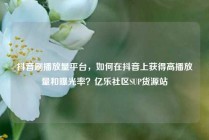 抖音刷播放量平台，如何在抖音上获得高播放量和曝光率？亿乐社区SUP货源站