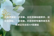 社区货源站一手货源，社区货源站超低价，社区货源站，一手货源，打造您的专属市场生态系统亿乐社区SUP货源站