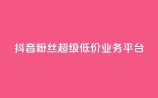 抖音粉丝超级低价业务平台 - 抖音粉丝获取平台推出超值低价服务~