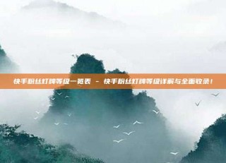 快手粉丝灯牌等级一览表 - 快手粉丝灯牌等级详解与全面收录！