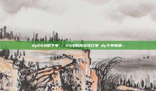 dy24小时下单 - 24小时内完成订单 dy下单神速~