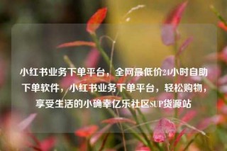 小红书业务下单平台，全网最低价24小时自助下单软件，小红书业务下单平台，轻松购物，享受生活的小确幸亿乐社区SUP货源站