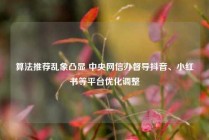 算法推荐乱象凸显 中央网信办督导抖音、小红书等平台优化调整