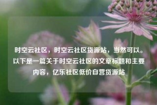 时空云社区，时空云社区货源站，当然可以。以下是一篇关于时空云社区的文章标题和主要内容，亿乐社区低价自营货源站