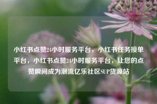 小红书点赞24小时服务平台，小红书任务接单平台，小红书点赞24小时服务平台，让您的点赞瞬间成为潮流亿乐社区SUP货源站