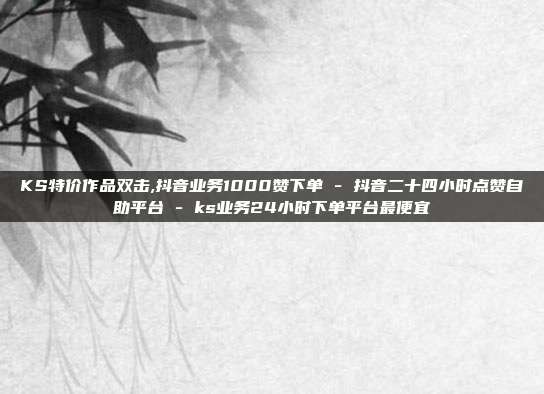 KS特价作品双击,抖音业务1000赞下单 - 抖音二十四小时点赞自助平台 ks业务24小时下单平台最便宜  第1张
