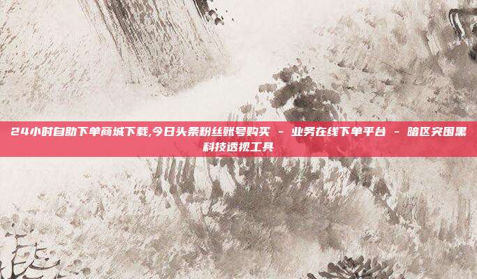 24小时自助下单商城下载,今日头条粉丝账号购买 - 业务在线下单平台 暗区突围黑科技透视工具  第1张