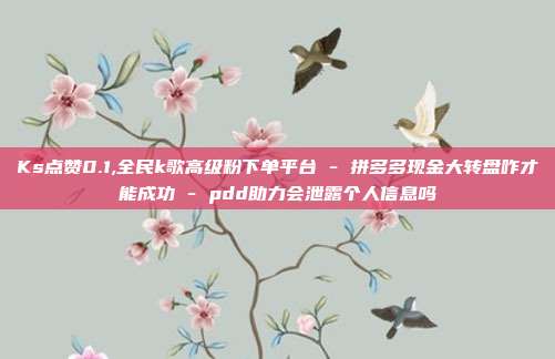Ks点赞0.1,全民k歌高级粉下单平台 - 拼多多现金大转盘咋才能成功 pdd助力会泄露个人信息吗  第1张
