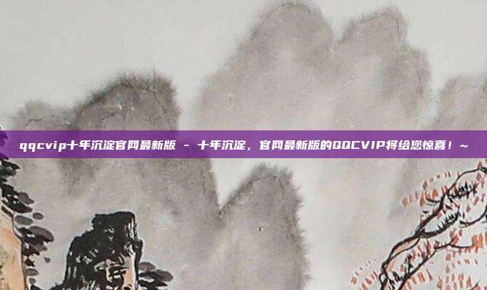 qqcvip十年沉淀官网最新版 - 十年沉淀，官网最新版的QQCVIP将给您惊喜！~  第1张