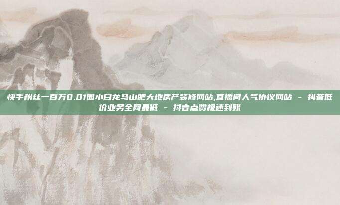 快手粉丝一百万0.01园小白龙马山肥大地房产装修网站,直播间人气协议网站 - 抖音低价业务全网最低 抖音点赞极速到账  第1张