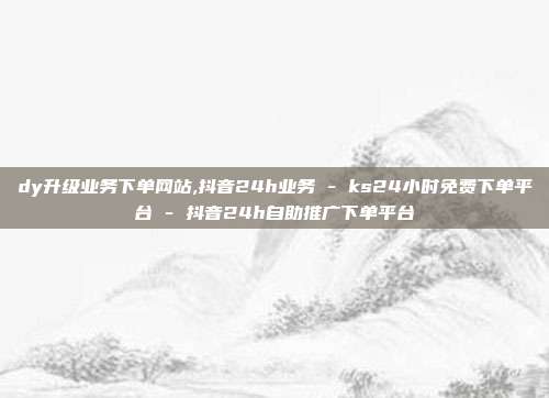 dy升级业务下单网站,抖音24h业务 - ks24小时免费下单平台 抖音24h自助推广下单平台  第1张