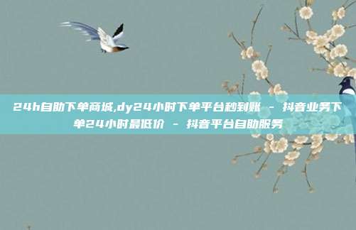 24h自助下单商城,dy24小时下单平台秒到账 - 抖音业务下单24小时最低价 抖音平台自助服务  第1张