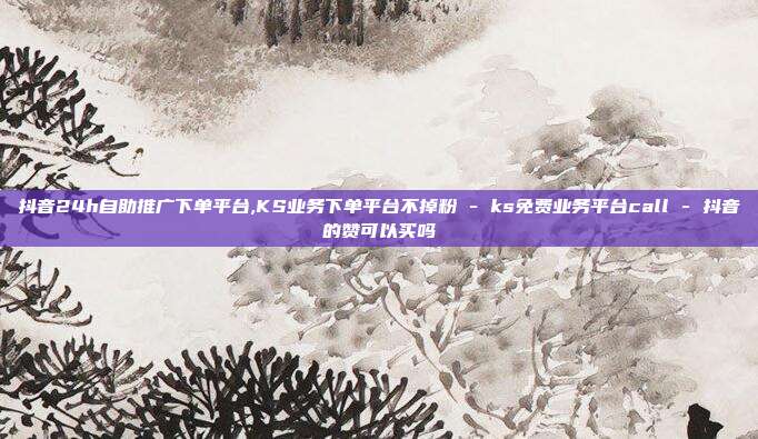 抖音24h自助推广下单平台,KS业务下单平台不掉粉 - ks免费业务平台call 抖音的赞可以买吗  第1张