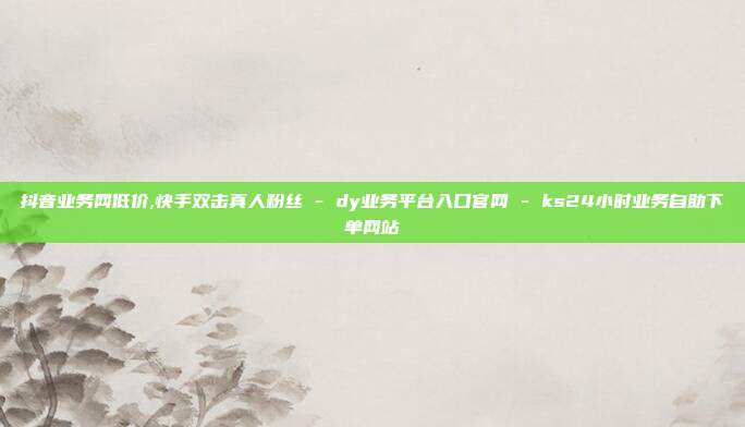 抖音业务网低价,快手双击真人粉丝 - dy业务平台入口官网 ks24小时业务自助下单网站  第1张